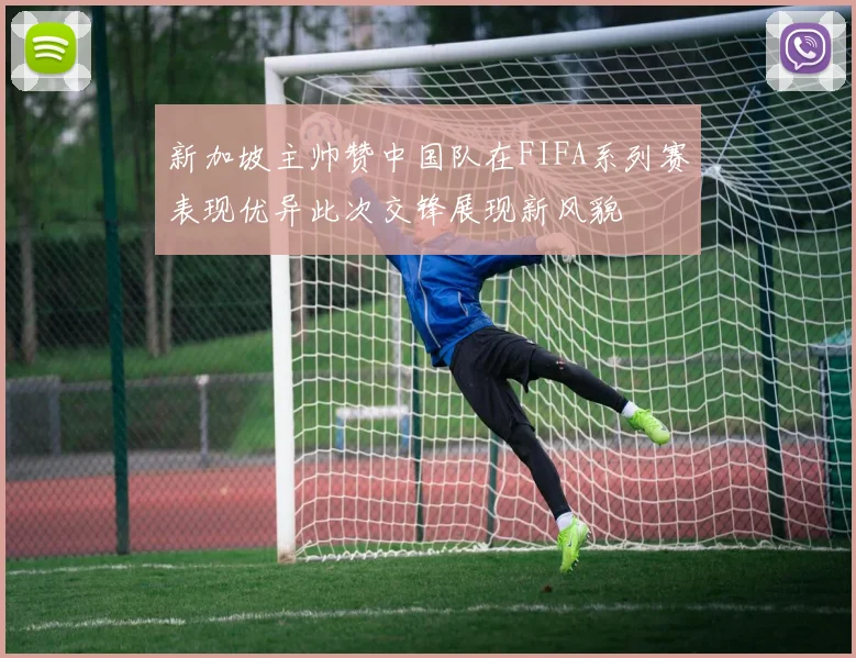 新加坡主帅赞中国队在FIFA系列赛表现优异此次交锋展现新风貌