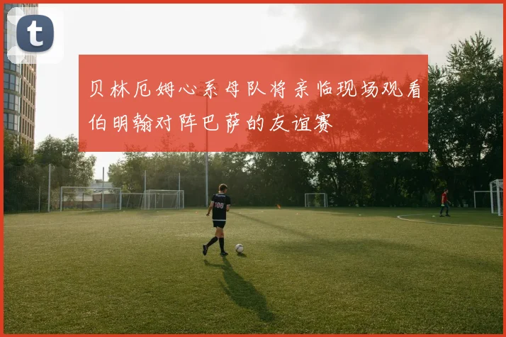 贝林厄姆心系母队将亲临现场观看伯明翰对阵巴萨的友谊赛