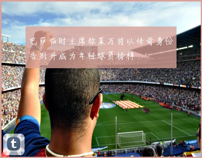 巴萨临时主席称莱万将以传奇身份告别并成为年轻球员榜样