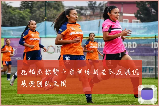 孔帕尼称赞卡尔训练刻苦队友调侃展现团队氛围