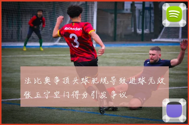法比奥争顶头球犯规导致进球无效张玉宁空门得分引发争议