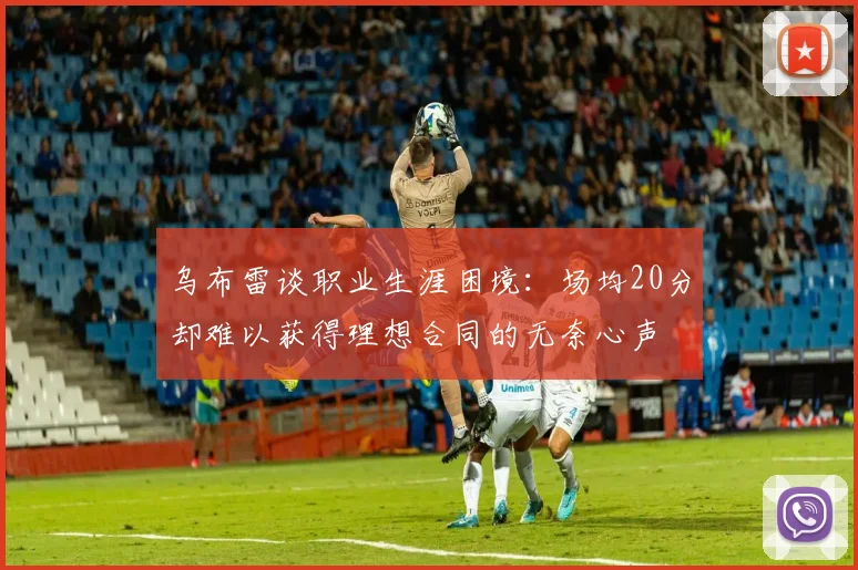 乌布雷谈职业生涯困境：场均20分却难以获得理想合同的无奈心声