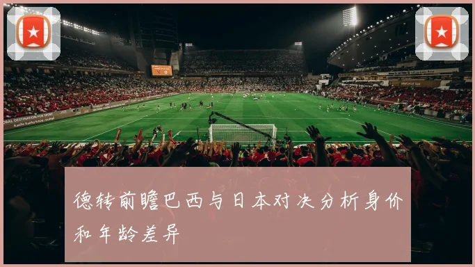 德转前瞻巴西与日本对决分析身价和年龄差异