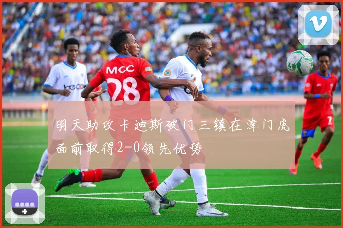 明天助攻卡迪斯破门三镇在津门虎面前取得2-0领先优势