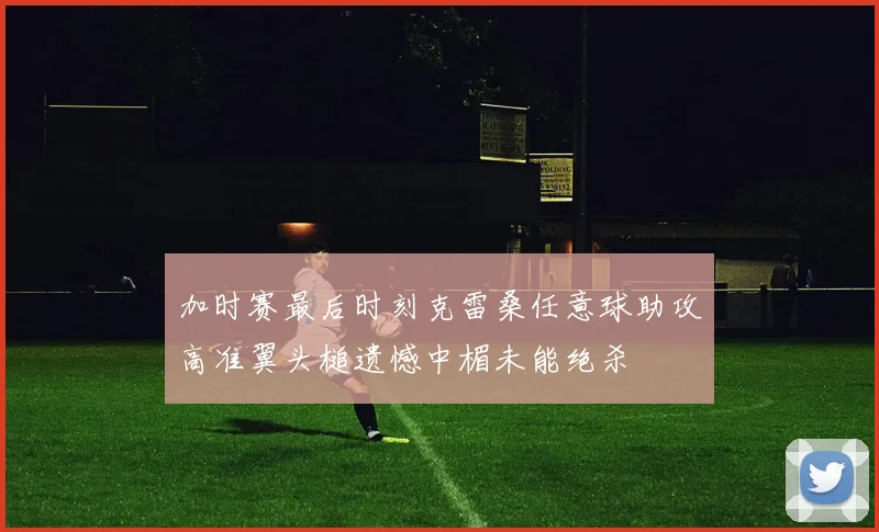加时赛最后时刻克雷桑任意球助攻高准翼头槌遗憾中楣未能绝杀