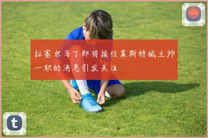 拉塞尔马丁即将接任莱斯特城主帅一职的消息引发关注