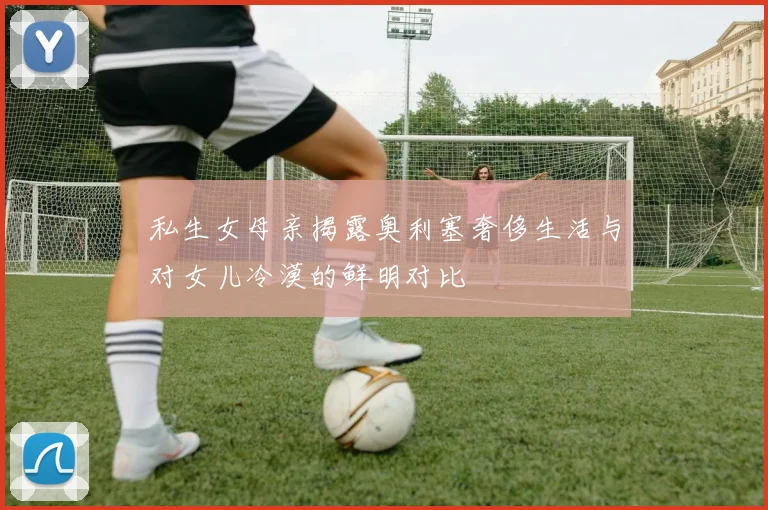 私生女母亲揭露奥利塞奢侈生活与对女儿冷漠的鲜明对比
