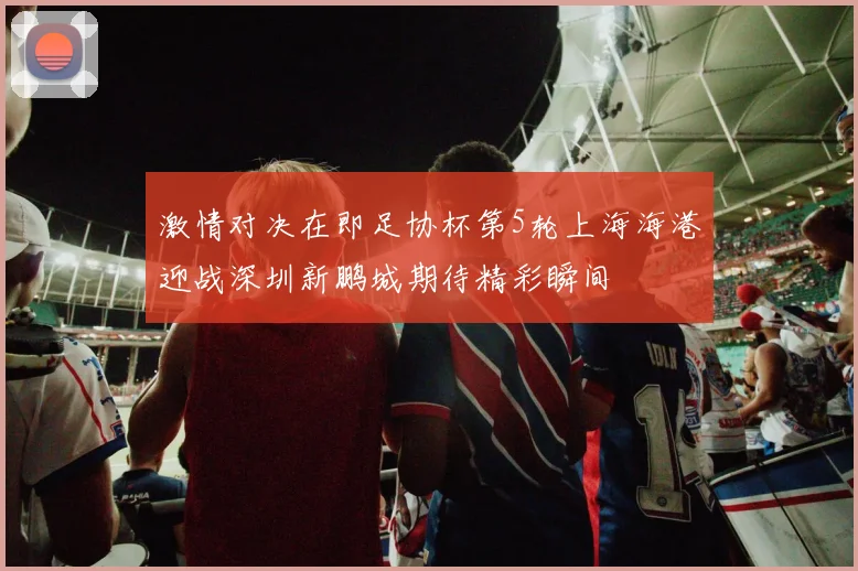 激情对决在即足协杯第5轮上海海港迎战深圳新鹏城期待精彩瞬间