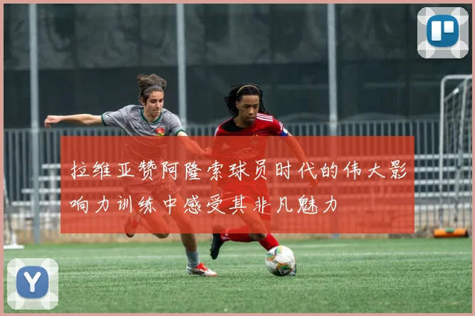 拉维亚赞阿隆索球员时代的伟大影响力训练中感受其非凡魅力