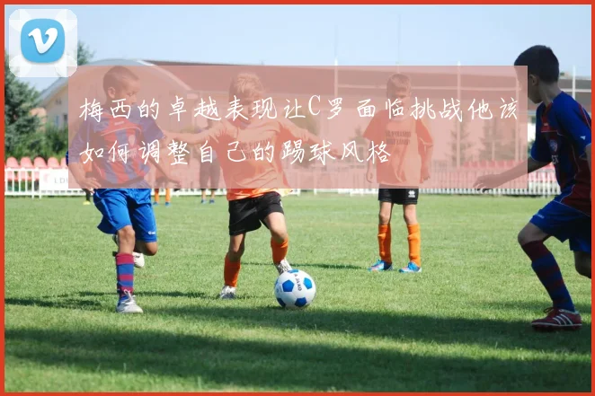 梅西的卓越表现让C罗面临挑战他该如何调整自己的踢球风格