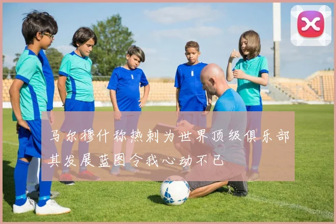 马尔穆什称热刺为世界顶级俱乐部其发展蓝图令我心动不已
