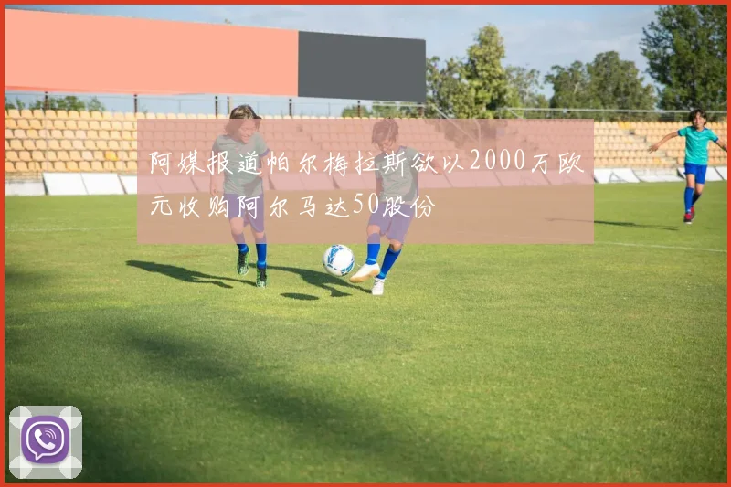 阿媒报道帕尔梅拉斯欲以2000万欧元收购阿尔马达50股份