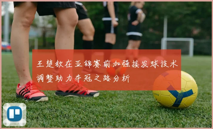 王楚钦在亚锦赛前加强接发球技术调整助力夺冠之路分析