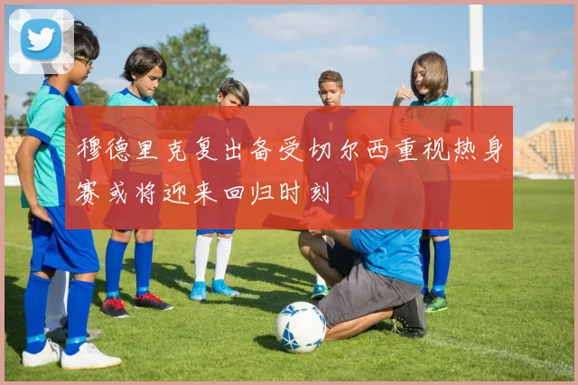 穆德里克复出备受切尔西重视热身赛或将迎来回归时刻
