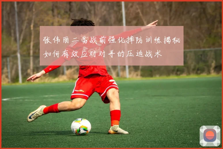 张伟丽二番战前强化摔防训练揭秘如何有效应对对手的压迫战术