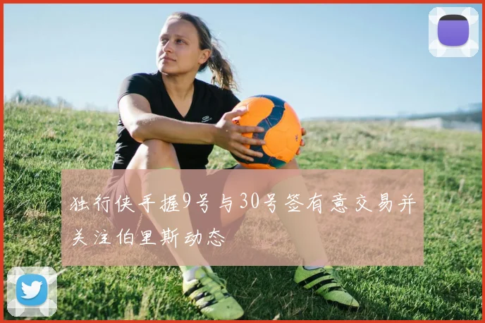 独行侠手握9号与30号签有意交易并关注伯里斯动态
