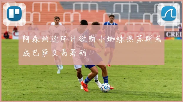 阿森纳连环计欲购小蜘蛛热苏斯或成巴萨交易筹码