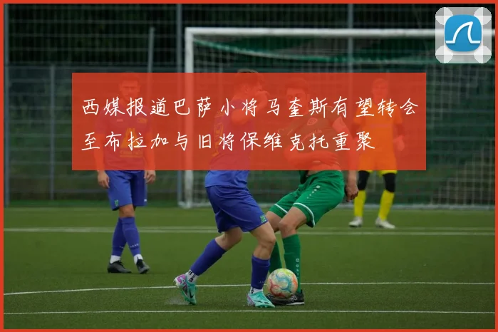 西媒报道巴萨小将马奎斯有望转会至布拉加与旧将保维克托重聚