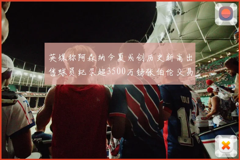 英媒称阿森纳今夏或创历史新高出售球员纪录超3500万镑张伯伦交易