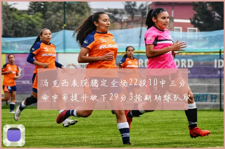 马克西表现稳定全场22投10中三分命中率提升砍下29分3抢断助球队取胜