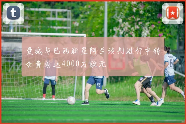曼城与巴西新星阿兰谈判进行中转会费或达4000万欧元
