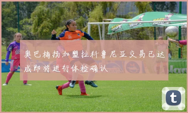奥巴梅扬加盟拉科鲁尼亚交易已达成即将进行体检确认